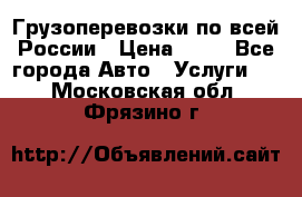 Грузоперевозки по всей России › Цена ­ 10 - Все города Авто » Услуги   . Московская обл.,Фрязино г.